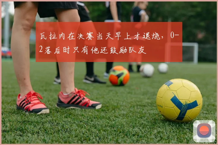 瓦拉内在决赛当天早上才退烧，0-2落后时只有他还鼓励队友
