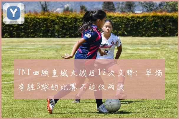 TNT回顾皇城大战近12次交锋：单场净胜3球的比赛不过仅两次