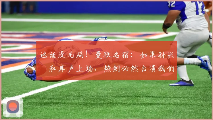这话没毛病！曼联名宿：如果孙兴慜和库卢上场，热刺必然击溃我们