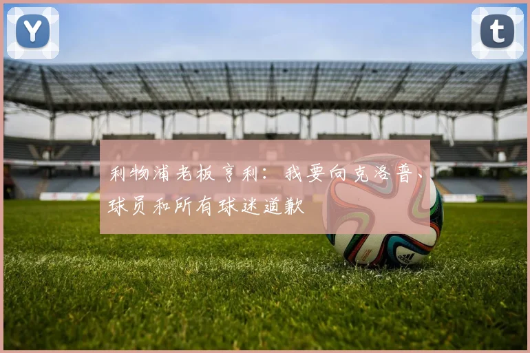 利物浦老板亨利：我要向克洛普、球员和所有球迷道歉