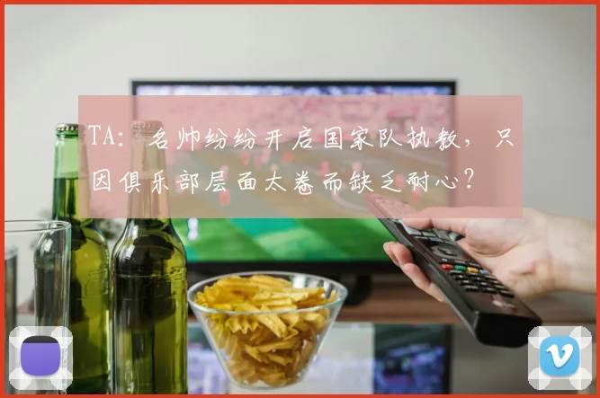 TA：名帅纷纷开启国家队执教，只因俱乐部层面太卷而缺乏耐心？