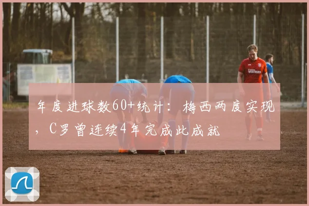 年度进球数60+统计：梅西两度实现，C罗曾连续4年完成此成就