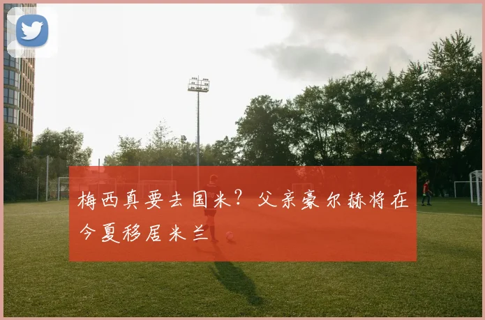 梅西真要去国米？父亲豪尔赫将在今夏移居米兰
