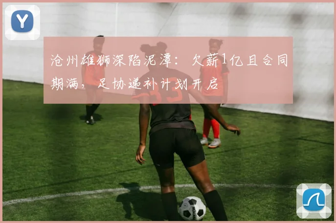 沧州雄狮深陷泥潭：欠薪1亿且合同期满，足协递补计划开启