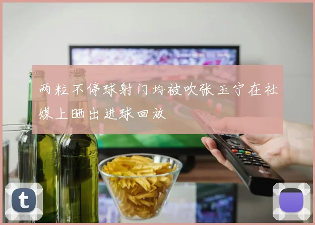 两粒不停球射门均被吹张玉宁在社媒上晒出进球回放