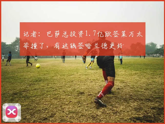 记者：巴萨总投资1.7亿欧签莱万太莽撞了，有这钱签哈兰德更好