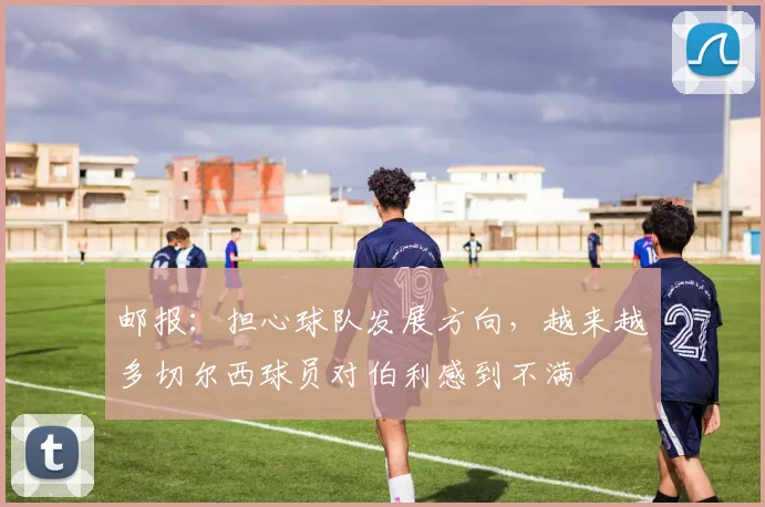 邮报：担心球队发展方向，越来越多切尔西球员对伯利感到不满