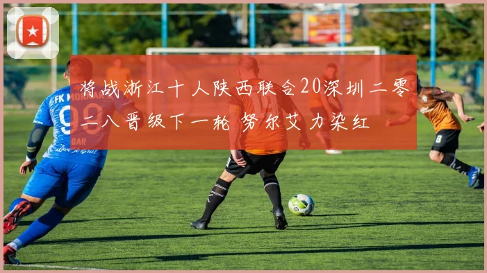 将战浙江十人陕西联合20深圳二零二八晋级下一轮 努尔艾力染红