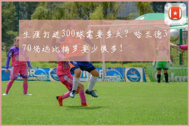 生涯打进300球需要多久？哈兰德370场远比梅罗要少很多！
