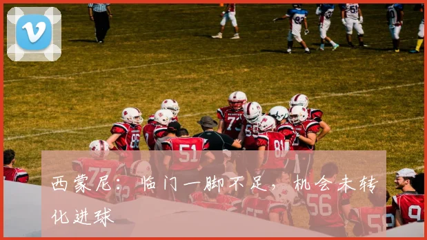 西蒙尼：临门一脚不足，机会未转化进球
