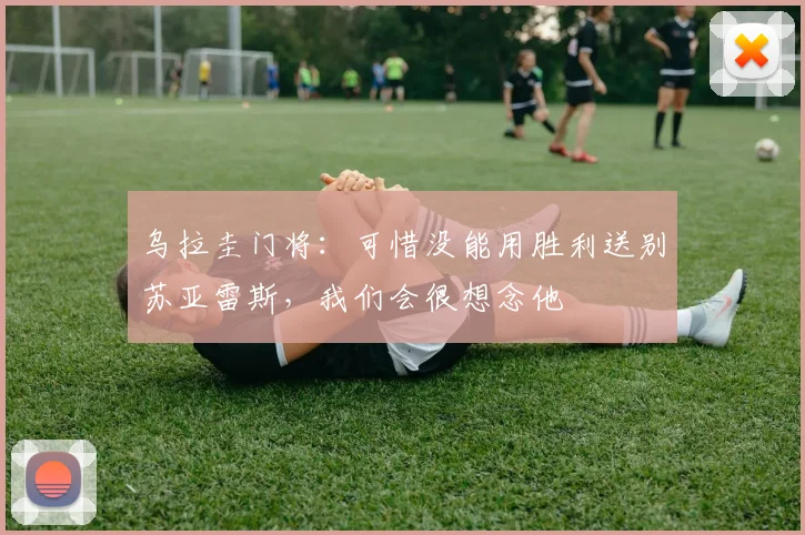 乌拉圭门将：可惜没能用胜利送别苏亚雷斯，我们会很想念他