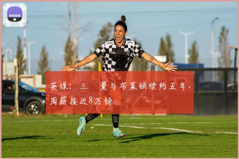 英媒：三笘薰与布莱顿续约五年，周薪接近8万镑