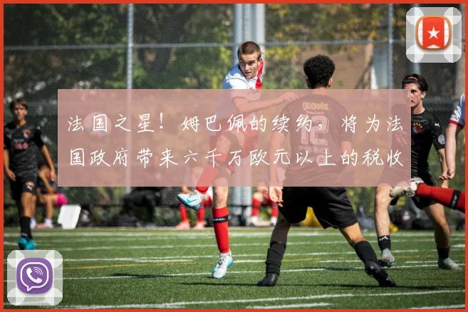 法国之星！姆巴佩的续约，将为法国政府带来六千万欧元以上的税收