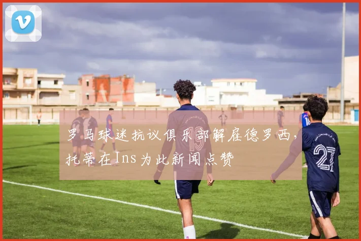 罗马球迷抗议俱乐部解雇德罗西，托蒂在Ins为此新闻点赞