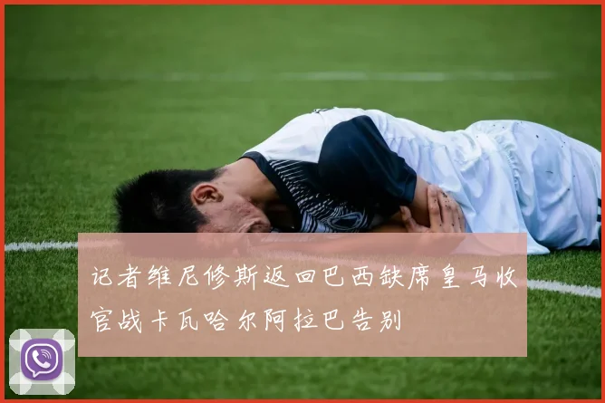 记者维尼修斯返回巴西缺席皇马收官战卡瓦哈尔阿拉巴告别