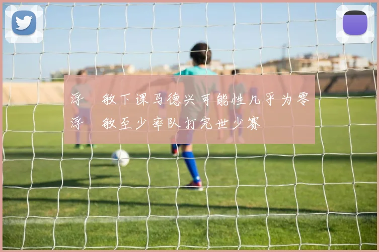 浮嶋敏下课马德兴可能性几乎为零浮嶋敏至少率队打完世少赛