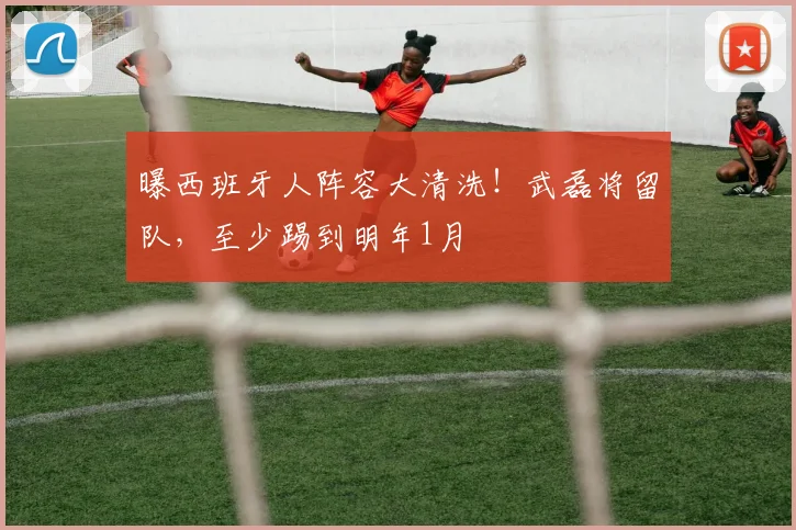 曝西班牙人阵容大清洗！武磊将留队，至少踢到明年1月